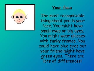Your face 
The most recognisable 
thing about you is your 
face. You might have 
small eyes or big eyes. 
You might wear glasses 
with funky frames. You 
could have blue eyes but 
your friend might have 
green eyes. There are 
lots of differences! 
 