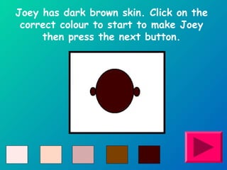 Joey has dark brown skin. Click on the 
correct colour to start to make Joey 
then press the next button. 
 