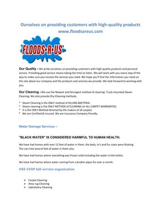 Ourselves on providing customers with high-quality products
www.floodsareus.com

Our Quality - We pride ourselves on providing customers with high-quality products and personal
service. Providing good service means taking the time to listen. We will work with you every step of the
way to make sure you receive the services you need. We hope you'll find the information you need on
this site about our company and the products and services we provide. We look forward to working with
you.

Our Cleaning - We use the Newest and Strongest method of cleaning: Truck mounted Steam
Cleaning, We also provide Dry-Cleaning methods.
*
*
*
*

Steam Cleaning is the ONLY method of KILLING BACTERIA.
Steam cleaning is the ONLY METHOD of CLEANING on ALL CARPET WARRANTIES.
It is the ONLY Method directed by the makers of all carpets.
We are Certified & Insured. We are Insurance Company friendly.

Water Damage Services –

"BLACK WATER" IS CONSIDERED HARMFUL TO HUMAN HEALTH.
We have had homes with over 12 feet of water in them, the beds, tv's and fur coats were floating.
The cars had several feet of water in them also.
We have had homes where everything was frozen solid including the water in the toilets.
We have had homes where water coming from a broken pipes for over a month.

ONE-STOP full-service organization
 Carpet Cleaning
 Area rug Cleaning
 Upholstery Cleaning

 