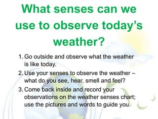 What senses can we
use to observe today’s
weather?
1. Go outside and observe what the weather
is like today.
2. Use your senses to observe the weather –
what do you see, hear, smell and feel?
3. Come back inside and record your
observations on the weather senses chart;
use the pictures and words to guide you.

 