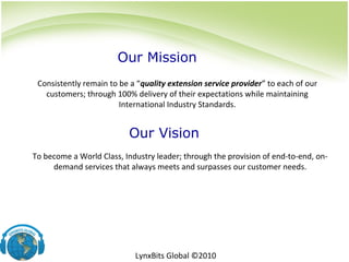 To become a World Class, Industry leader; through the provision of end-to-end, on-
demand services that always meets and surpasses our customer needs.
Consistently remain to be a “quality extension service provider” to each of our
customers; through 100% delivery of their expectations while maintaining
International Industry Standards.
Our Mission
Our Vision
LynxBits Global ©2010