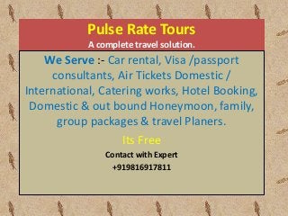 Pulse Rate Tours 
A complete travel solution. 
We Serve :- Car rental, Visa /passport 
consultants, Air Tickets Domestic / 
International, Catering works, Hotel Booking, 
Domestic & out bound Honeymoon, family, 
group packages & travel Planers. 
Its Free 
Contact with Expert 
+919816917811 
 