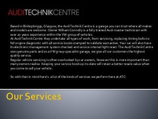Based in Bishopbriggs, Glasgow, the Audi Technik Centre is a garage you can trust where all makes 
and models are welcome. Owner William Connolly is a fully trained Audi master technician with 
over 20 years experience within the VW group of vehicles. 
At Audi Technik Centre they undertake all types of work, from servicing, replacing timing belts to 
full engine diagnostic with all service books stamped to validate warranties. Your car will also have 
its electronic management system checked and service interval light reset. The Audi Technik Centre 
uses genuine parts and as a VW group specialist garage, we give all our customers the highest 
quality service. 
Regular vehicle servicing is often overlooked by car owners, however this is more important than 
many owners realise. Keeping your service book up-to-date will retain a better resale value when 
you come to sell your vehicle. 
So with that in mind here’s a list of the kinds of services we perform here at ATC: 
 