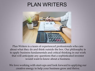 PLAN WRITERS
Plan Writers is a team of experienced professionals who care
about what they do and think outside the box. Our philosophy is
to apply business fundamentals and critical thinking in our work
that will anticipate any questions that a sophisticated investor
would want to know about a business.
We love working with start-ups and look forward to applying our
creative energy to help your business grow and thrive.
 