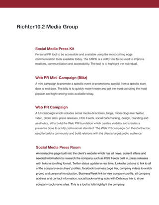 Richter10.2 Media Group



      Social Media Press Kit
      Personal PR tool to be accessible and available using the most cutting edge
      communication tools available today. The SMPK is a utility tool to be used to improve
      relations, communication and accessibility. The tool is to highlight the individual.




      Web PR Mini-Campaign (Blitz)
      A mini campaign to promote a speciﬁc event or promotional special from a speciﬁc start
      date to end date. The blitz is to quickly make known and get the word out using the most
      popular and high ranking tools available today.



      Web PR Campaign
      A full campaign which includes social media directories, blogs, micro-blogs like Twitter,
      video, photo sites, press releases, RSS Feeds, social bookmarking, design, branding and
      aesthetics, all to build the Web PR foundation which creates visibility and creates a
      presence done to a fully professional standard. The Web PR campaign can then further be
      used to build a community and build relations with the clientʼs target public audience.




       Social Media Press Room
       An interactive page built into the clientʼs website which has all news, current affairs and
       needed information to research the company such as RSS Feeds built in, press releases
       with links in scrolling format, Twitter status update in real time, Linkedin buttons to link to all
       of the company executivesʼ proﬁles, facebook business page link, company videos to watch
       promo and personal introduction, BusinessWeek link to view company proﬁle, all company
       address and contact information, social bookmarking tools with Delicious link to show

       company bookmarks sites. This is a tool to fully highlight the company.
 