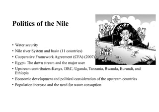 Politics of the Nile
• Water security
• Nile river System and basin (11 countries)
• Cooperative Framework Agreement (CFA) (2007)
• Egypt- The down stream and the major user
• Upstream contributers-Kenya, DRC, Uganda, Tanzania, Rwanda, Burundi, and
Ethiopia
• Economic development and political consideration of the upstream countries
• Population increase and the need for water consuption
 