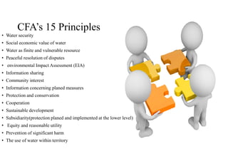 CFA’s 15 Principles
• Water security
• Social economic value of water
• Water as finite and vulnerable resource
• Peaceful resolution of disputes
• environmental Impact Assessment (EIA)
• Information sharing
• Community interest
• Information concerning planed measures
• Protection and conservation
• Cooperation
• Sustainable development
• Subsidiarity(protection planed and implemented at the lower level)
• Equity and reasonable utility
• Prevention of significant harm
• The use of water within territory
 