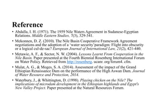 Reference
• Abdalla, I. H. (1971). The 1959 Nile Waters Agreement in Sudanese-Egyptian
Relations. Middle Eastern Studies, 7(3), 329-341.
• Mekonnen, D. Z. (2010). The Nile Basin Cooperative Framework Agreement
negotiations and the adoption of a ‘water security’paradigm: Flight into obscurity
or a logical cul-de-sac? European Journal of International Law, 21(2), 421-440.
• Metawie, A. F., & Sector, N. W. (2004). Lessons Learnt From Cooperation in the
Nile Basin. Paper presented at the Fourth Biennial Rosenberg International Forum
on Water Policy. Retrieved from http://rosenberg. ucanr. org/forum4. cfm.
• Mulat, A. G., & Moges, S. A. (2014). Assessment of the impact of the Grand
Ethiopian Renaissance Dam on the performance of the High Aswan Dam. Journal
of Water Resource and Protection, 2014.
• Waterbury, J., & Whittington, D. (1998). Playing chicken on the Nile? The
implications of microdam development in the Ethiopian highlands and Egypt's
New Valley Project. Paper presented at the Natural Resources Forum.
 
