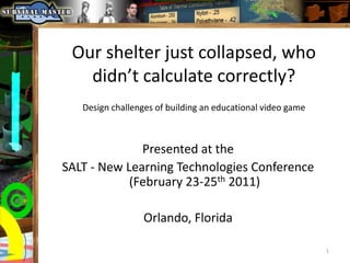 Our shelter just collapsed, who didn’t calculate correctly? Design challenges of building an educational video game Presented at the  SALT - New Learning Technologies Conference (February 23-25th 2011) Orlando, Florida 1 