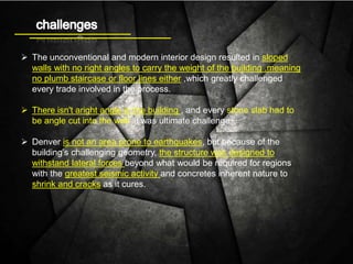  The unconventional and modern interior design resulted in sloped
walls with no right angles to carry the weight of the building ,meaning
no plumb staircase or floor lines either ,which greatly challenged
every trade involved in the process.
 There isn't aright angle in the building , and every stone slab had to
be angle cut into the wall .it was ultimate challenge.
 Denver is not an area prone to earthquakes, but because of the
building’s challenging geometry, the structure was designed to
withstand lateral forces beyond what would be required for regions
with the greatest seismic activity and concretes inherent nature to
shrink and cracks as it cures.
 