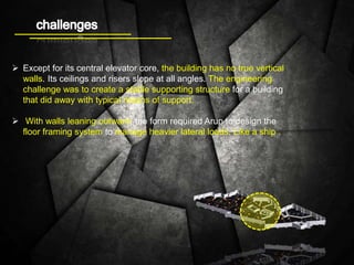  Except for its central elevator core, the building has no true vertical
walls. Its ceilings and risers slope at all angles. The engineering
challenge was to create a stable supporting structure for a building
that did away with typical means of support.
 With walls leaning outward, the form required Arup to design the
floor framing system to manage heavier lateral loads. Like a ship .
 