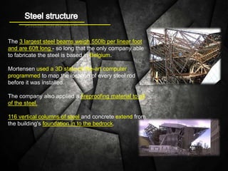 The 3 largest steel beams weigh 550lb per linear foot
and are 60ft long - so long that the only company able
to fabricate the steel is based in Belgium.
Mortensen used a 3D state-of-the-art computer
programmed to map the location of every steel rod
before it was installed.
The company also applied a fireproofing material to all
of the steel.
116 vertical columns of steel and concrete extend from
the building's foundation in to the bedrock.
 