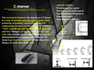 APPLICATION:
Warehouses Car parks
Workshops Grandstands &
Sport stadiums Multi-story
frame structures
Sizes:50mm to 300mm .
The structural channel, also known as a C-beam,
is a type of (usually steel structure) beams, used
primarily in building construction and civil
engineering. Its cross section consists of a wide
"web", usually but not always oriented vertically,
and two "flanges" at the top and bottom of the
web, only sticking out on one side of the web. It is
distinguished from I beams or H-beam or W-
beam type steel cross sections in that those have
flanges on both sides of the web.
 