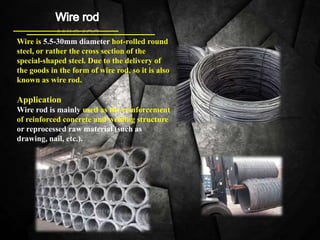 Wire is 5.5-30mm diameter hot-rolled round
steel, or rather the cross section of the
special-shaped steel. Due to the delivery of
the goods in the form of wire rod, so it is also
known as wire rod.
Application
Wire rod is mainly used as the reinforcement
of reinforced concrete and welding structure
or reprocessed raw material (such as
drawing, nail, etc.).
 