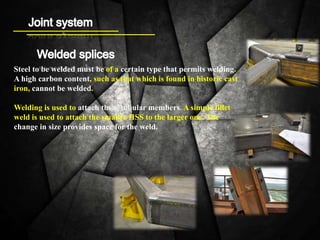 Steel to be welded must be of a certain type that permits welding.
A high carbon content, such as that which is found in historic cast
iron, cannot be welded.
Welding is used to attach these tubular members. A simple fillet
weld is used to attach the smaller HSS to the larger one. The
change in size provides space for the weld.
 