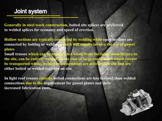 Generally in steel work construction, bolted site splices are preferred
to welded splices for economy and speed of erection.
Hollow sections are typically connected by welding while open sections are
connected by bolting or welding, which will usually involve the use of gusset
plates
Small trusses which can be transported whole from the fabrication factory to
the site, can be entirely welded. In the case of large roof trusses which cannot
be transported whole, welded sub-assemblies are delivered to site and are
either bolted or welded together on site.
In light roof trusses entirely bolted connections are less favored than welded
connections due to the requirement for gusset plates and their
increased fabrication costs.
 