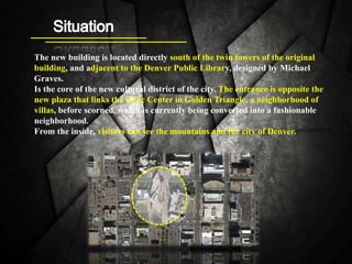 The new building is located directly south of the twin towers of the original
building, and adjacent to the Denver Public Library, designed by Michael
Graves.
Is the core of the new cultural district of the city. The entrance is opposite the
new plaza that links the Civic Center in Golden Triangle, a neighborhood of
villas, before scorned, which is currently being converted into a fashionable
neighborhood.
From the inside, visitors can see the mountains and the city of Denver.
 