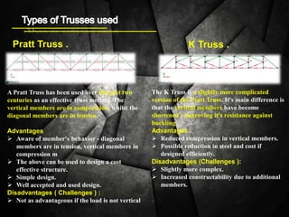 Pratt Truss . K Truss .
A Pratt Truss has been used over the past two
centuries as an effective truss method. The
vertical members are in compression, whilst the
diagonal members are in tension.
Advantages
 Aware of member's behavior - diagonal
members are in tension, vertical members in
compression m
 The above can be used to design a cost
effective structure.
 Simple design.
 Well accepted and used design.
Disadvantages ( Challenges ) :
 Not as advantageous if the load is not vertical
The K Truss is a slightly more complicated
version of the Pratt Truss. It's main difference is
that the vertical members have become
shortened - improving it's resistance against
buckling.
Advantages
 Reduced compression in vertical members.
 Possible reduction in steel and cost if
designed efficiently.
Disadvantages (Challenges ):
 Slightly more complex.
 Increased constructability due to additional
members.
 