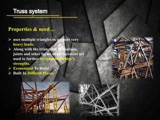 Properties & need ..
 uses multiple triangles to support very
heavy loads.
 Along with the triangular formations,
joints and other forms of enforcement are
used to further increase the bridge’s
strengths.
 Economical To Build .
 Built In Difficult Places.
 