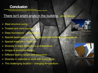 There isn't aright angle in the building , which Means :
 Steel structure using .
 Trusses and more trusses .
 Deep foundations – driven piles - .
 Special awareness and highly experienced workers and engineers .
 Special materials – Titanium –
 Diversity in slaps dimensions and directions .
 Unique & emotional design .
 Different beams -shape and dimension- .
 Diversity in materials to work with every angle .
 The challenging location – changing temperature -.
 