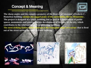 The sharp angles and the complex geometry of the Denver art museum’s Frederic C.
Hamelton building emulate the jagged peaks of the surrounding Rocky Mountains .
The project is designed as a single building, but as part of a composition of public
spaces, monuments and gateways in the development of this part of the city, which
contributes to the relationship with neighboring buildings.
The most striking feature of the museum is the triangular shape of a corner that is fired
out of the street toward the old Gio Ponti building.
 