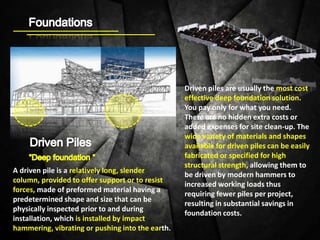 A driven pile is a relatively long, slender
column, provided to offer support or to resist
forces, made of preformed material having a
predetermined shape and size that can be
physically inspected prior to and during
installation, which is installed by impact
hammering, vibrating or pushing into the earth.
Driven piles are usually the most cost
effective deep foundation solution.
You pay only for what you need.
There are no hidden extra costs or
added expenses for site clean-up. The
wide variety of materials and shapes
available for driven piles can be easily
fabricated or specified for high
structural strength, allowing them to
be driven by modern hammers to
increased working loads thus
requiring fewer piles per project,
resulting in substantial savings in
foundation costs.
 
