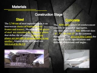 The 2,740 ton of steel superstructure is an
interwoven cluster of leaning braced
frames and trusses . More than 3100 pieces
of steel are contained by 20 sloping planes
that define the structure . None of the
planes are parallel or perpendicular to one
another ,Almost all the steel used was
fabricated in the US.
The 5658 cubic meters of reinforcement
concrete with graded aggregates.
The slaps were cut in four different sizes
: 6” , 9” , 18 with 12” as the common
dimensions. The mix was Situ Casted due
the special needs ,specifications and
different dimensions and angles .
 