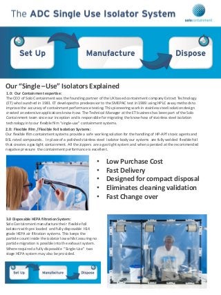 Our “Single –Use” Isolators Explained
1.0: Our Containment expertise:
The CEO of Solo Containment was the founding partner of the UK based containment company Extract Technology
(ET) who launched in 1981. ET developed to predecessor to the SMEPAC test in 1989 using HPLC assay methods to
improve the accuracy of containment performance testing. This pioneering work in stainless steel isolation design
created an extensive applications know-how. The Technical Manager at the ET business has been part of the Solo
Containment team since our inception and is responsible for migrating the know-how of stainless steel isolation
technology into our flexible film “single-use” containment systems.
2.0: Flexible Film / Flexible Foil Isolation Systems:
Our flexible film containment systems provide a safe working solution for the handling of HP-API’s toxic agents and
BSL rated compounds. In place of a polished stainless steel isolator body our systems are fully welded flexible foil
that creates a gas tight containment. All the zippers are a gas tight system and when operated at the recommended
negative pressure the containment performance is excellent.
• Low Purchase Cost
• Fast Delivery
• Designed for compact disposal
• Eliminates cleaning validation
• Fast Change over
3.0 Disposable HEPA filtration System:
Solo Containment manufacture their flexible foil
isolators with pre loaded and fully disposable H14
grade HEPA air filtration systems. This keeps the
particle count inside the isolator low whilst assuring no
particle migration is possible into the exhaust system.
Where required a fully disposable “Single-Use” two
stage HEPA system may also be provided.
 