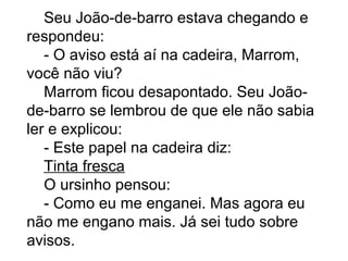 Seu João-de-barro estava chegando e
respondeu:
- O aviso está aí na cadeira, Marrom,
você não viu?
Marrom ficou desapontado. Seu João-
de-barro se lembrou de que ele não sabia
ler e explicou:
- Este papel na cadeira diz:
Tinta fresca
O ursinho pensou:
- Como eu me enganei. Mas agora eu
não me engano mais. Já sei tudo sobre
avisos.
 