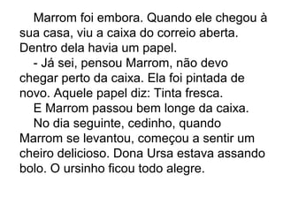 Marrom foi embora. Quando ele chegou à
sua casa, viu a caixa do correio aberta.
Dentro dela havia um papel.
- Já sei, pensou Marrom, não devo
chegar perto da caixa. Ela foi pintada de
novo. Aquele papel diz: Tinta fresca.
E Marrom passou bem longe da caixa.
No dia seguinte, cedinho, quando
Marrom se levantou, começou a sentir um
cheiro delicioso. Dona Ursa estava assando
bolo. O ursinho ficou todo alegre.
 