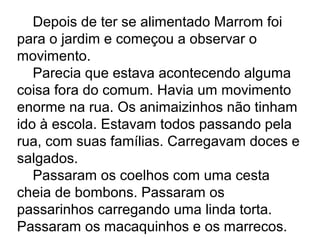 Depois de ter se alimentado Marrom foi
para o jardim e começou a observar o
movimento.
Parecia que estava acontecendo alguma
coisa fora do comum. Havia um movimento
enorme na rua. Os animaizinhos não tinham
ido à escola. Estavam todos passando pela
rua, com suas famílias. Carregavam doces e
salgados.
Passaram os coelhos com uma cesta
cheia de bombons. Passaram os
passarinhos carregando uma linda torta.
Passaram os macaquinhos e os marrecos.
 