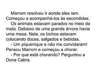 Marrom resolveu ir aonde eles iam.
Começou a acompanhá-los às escondidas.
Os animais estavam parados no meio da
mata. Debaixo de uma grande árvore havia
uma mesa. Nela, os bichos estavam
colocando doces, salgados e bebidas.
- Um piquenique e não me convidaram!
Pensou Marrom e começou a chorar.
- Por que está chorando? Perguntou a
Dona Cabra.
 