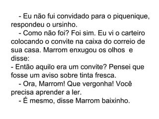- Eu não fui convidado para o piquenique,
respondeu o ursinho.
- Como não foi? Foi sim. Eu vi o carteiro
colocando o convite na caixa do correio de
sua casa. Marrom enxugou os olhos e
disse:
- Então aquilo era um convite? Pensei que
fosse um aviso sobre tinta fresca.
- Ora, Marrom! Que vergonha! Você
precisa aprender a ler.
- É mesmo, disse Marrom baixinho.
 