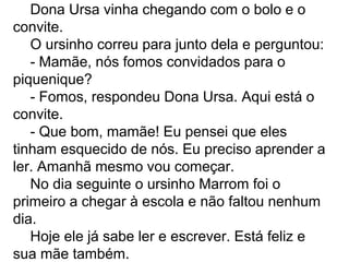 Dona Ursa vinha chegando com o bolo e o
convite.
O ursinho correu para junto dela e perguntou:
- Mamãe, nós fomos convidados para o
piquenique?
- Fomos, respondeu Dona Ursa. Aqui está o
convite.
- Que bom, mamãe! Eu pensei que eles
tinham esquecido de nós. Eu preciso aprender a
ler. Amanhã mesmo vou começar.
No dia seguinte o ursinho Marrom foi o
primeiro a chegar à escola e não faltou nenhum
dia.
Hoje ele já sabe ler e escrever. Está feliz e
sua mãe também.
 