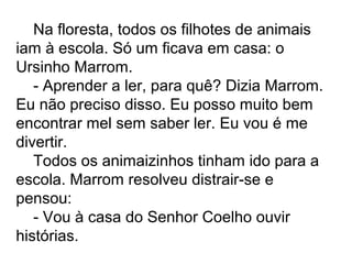 Na floresta, todos os filhotes de animais
iam à escola. Só um ficava em casa: o
Ursinho Marrom.
- Aprender a ler, para quê? Dizia Marrom.
Eu não preciso disso. Eu posso muito bem
encontrar mel sem saber ler. Eu vou é me
divertir.
Todos os animaizinhos tinham ido para a
escola. Marrom resolveu distrair-se e
pensou:
- Vou à casa do Senhor Coelho ouvir
histórias.
 