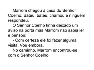 Marrom chegou à casa do Senhor
Coelho. Bateu, bateu, chamou e ninguém
respondeu.
O Senhor Coelho tinha deixado um
aviso na porta mas Marrom não sabia ler
e pensou:
- Com certeza ele foi fazer alguma
visita. Vou embora.
No caminho, Marrom encontrou-se
com o Senhor Coelho.
 