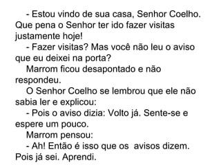 - Estou vindo de sua casa, Senhor Coelho.
Que pena o Senhor ter ido fazer visitas
justamente hoje!
- Fazer visitas? Mas você não leu o aviso
que eu deixei na porta?
Marrom ficou desapontado e não
respondeu.
O Senhor Coelho se lembrou que ele não
sabia ler e explicou:
- Pois o aviso dizia: Volto já. Sente-se e
espere um pouco.
Marrom pensou:
- Ah! Então é isso que os avisos dizem.
Pois já sei. Aprendi.
 