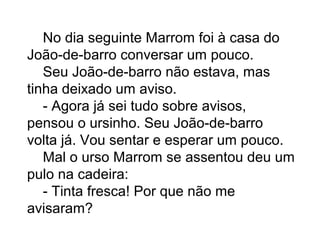 No dia seguinte Marrom foi à casa do
João-de-barro conversar um pouco.
Seu João-de-barro não estava, mas
tinha deixado um aviso.
- Agora já sei tudo sobre avisos,
pensou o ursinho. Seu João-de-barro
volta já. Vou sentar e esperar um pouco.
Mal o urso Marrom se assentou deu um
pulo na cadeira:
- Tinta fresca! Por que não me
avisaram?
 