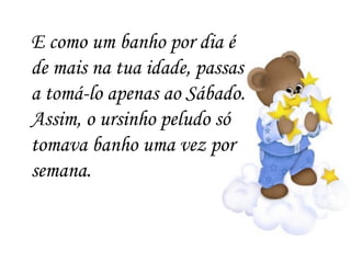 E como um banho por dia é de mais na tua idade, passas a tomá-lo apenas ao Sábado. Assim, o ursinho peludo só tomava banho uma vez por semana. 