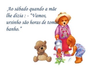 Ao sábado quando a mãe lhe dizia : - “Vamos, ursinho são horas de tomar banho.” 