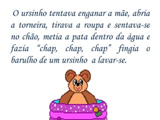 O ursinho tentava enganar a mãe, abria a torneira, tirava a roupa e sentava-se no chão, metia a pata dentro da água e fazia “ chap, chap, chap”  fingia o barulho de um ursinho  a lavar-se. 