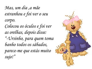 Mas, um dia ,a mãe estranhou e foi ver o seu corpo. Colocou os óculos e foi ver as orelhas, depois disse: “ -Ursinho, para quem toma banho todos os sábados, parece-me que estás muito sujo!” 