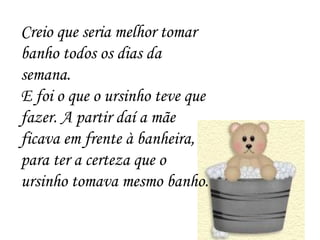Creio que seria melhor tomar banho todos os dias da semana. E foi o que o ursinho teve que fazer. A partir daí a mãe ficava em frente à banheira, para ter a certeza que o ursinho tomava mesmo banho. 