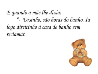 E quando a mãe lhe dizia: “ -  Ursinho, são horas do banho. Ía logo direitinho à casa de banho sem reclamar. 