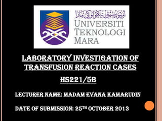 LABORATORY INVESTIGATION OF
TRANSFUSION REACTION CASES
HS221/5B
Lecturer name: madam evana kamarudin
Date of submission: 25th october 2013

 