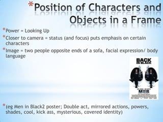 *
* Power = Looking Up
* Closer to camera = status (and focus) puts emphasis on certain
  characters
* Image = two people opposite ends of a sofa, facial expression/ body
  language




* (eg Men in Black2 poster; Double act, mirrored actions, powers,
 shades, cool, kick ass, mysterious, covered identity)
 