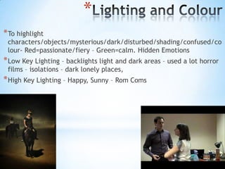 *
* To highlight
 characters/objects/mysterious/dark/disturbed/shading/confused/co
 lour- Red=passionate/fiery – Green=calm. Hidden Emotions
* Low Key Lighting – backlights light and dark areas – used a lot horror
 films – isolations – dark lonely places,
* High Key Lighting – Happy, Sunny – Rom Coms
 