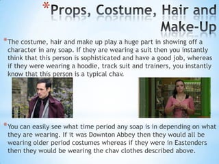 *
* The costume, hair and make up play a huge part in showing off a
 character in any soap. If they are wearing a suit then you instantly
 think that this person is sophisticated and have a good job, whereas
 if they were wearing a hoodie, track suit and trainers, you instantly
 know that this person is a typical chav.




* You can easily see what time period any soap is in depending on what
 they are wearing. If it was Downton Abbey then they would all be
 wearing older period costumes whereas if they were in Eastenders
 then they would be wearing the chav clothes described above.
 