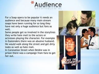 *
For a Soap opera to be popular it needs an
audience and because many main stream
soaps have been running for so long they
have not only a huge audience but fans as
well.
Some people get so involved in the storylines
they write hate mail to the actors or
actresses playing the character. For example
in Eastenders there was an abusive husband.
He would walk along the street and get dirty
looks as well as hate mail.
In Coronation Street when Deidre was in
prison there was a campaign from fans to get
her out.
 