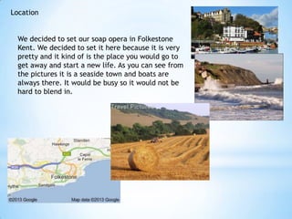 Location


  We decided to set our soap opera in Folkestone
  Kent. We decided to set it here because it is very
  pretty and it kind of is the place you would go to
  get away and start a new life. As you can see from
  the pictures it is a seaside town and boats are
  always there. It would be busy so it would not be
  hard to blend in.
 